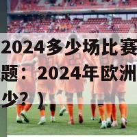 欧洲杯2024多少场比赛(重写后的标题：2024年欧洲杯比赛场数多少？)